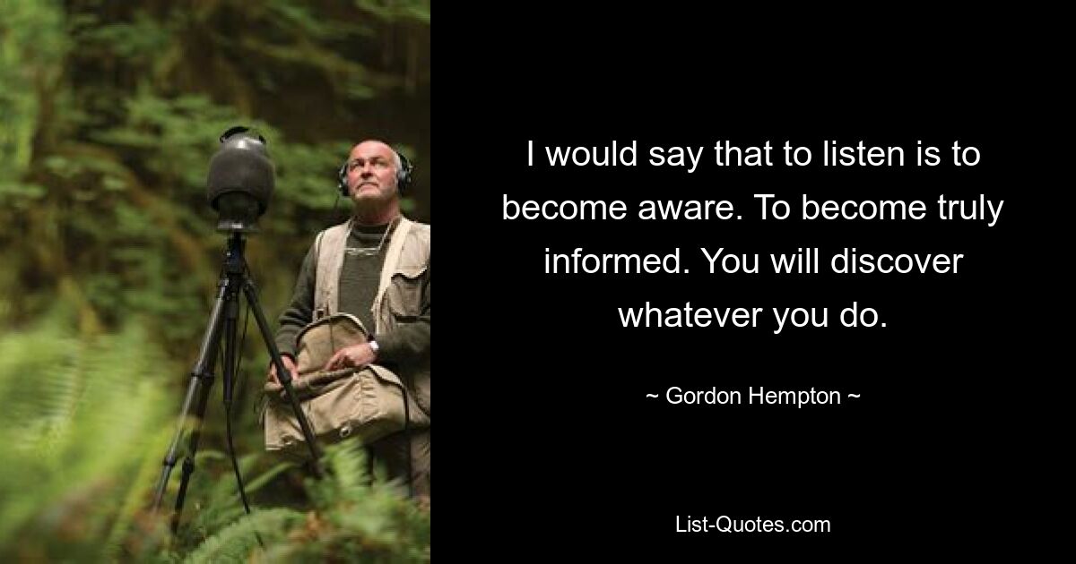 I would say that to listen is to become aware. To become truly informed. You will discover whatever you do. — © Gordon Hempton