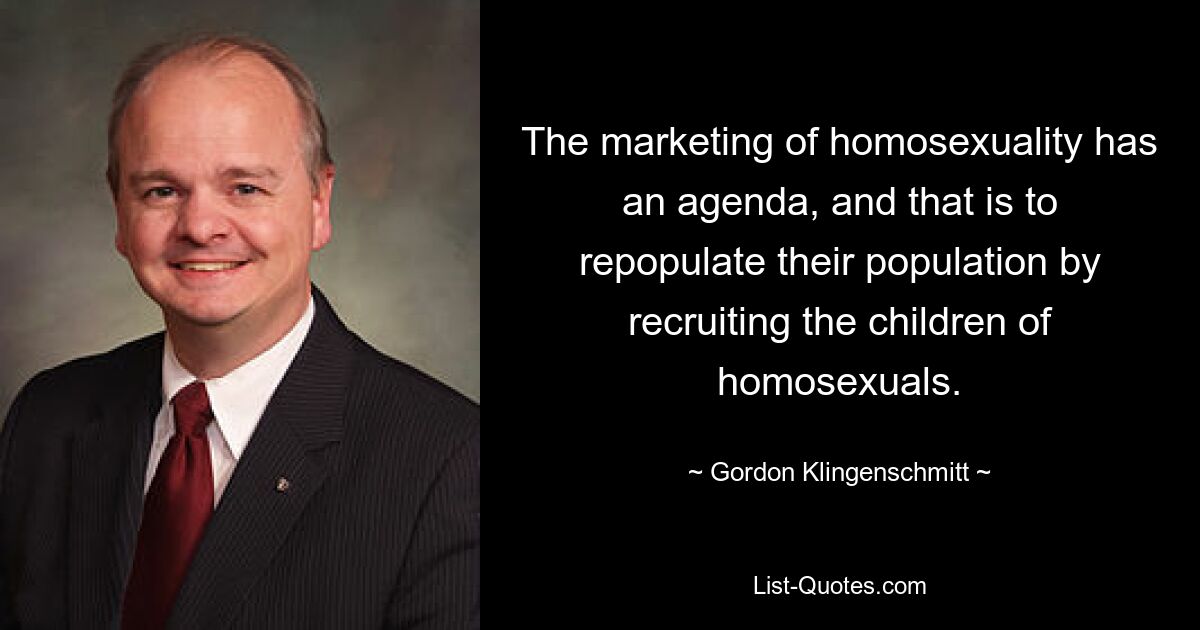 The marketing of homosexuality has an agenda, and that is to repopulate their population by recruiting the children of homosexuals. — © Gordon Klingenschmitt