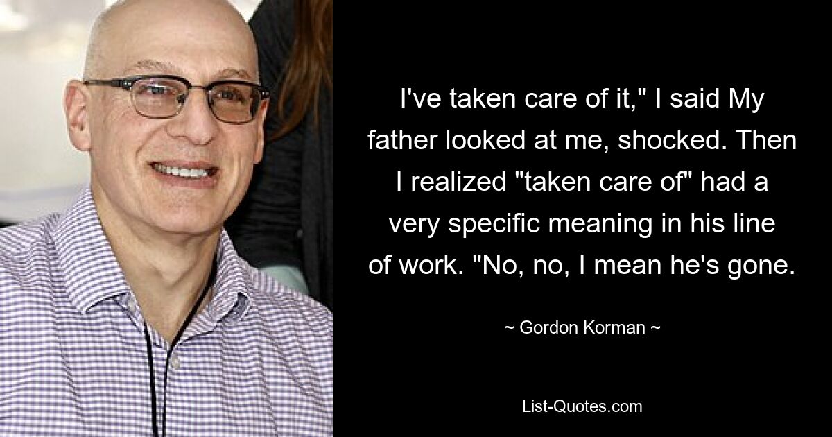 I've taken care of it," I said My father looked at me, shocked. Then I realized "taken care of" had a very specific meaning in his line of work. "No, no, I mean he's gone. — © Gordon Korman