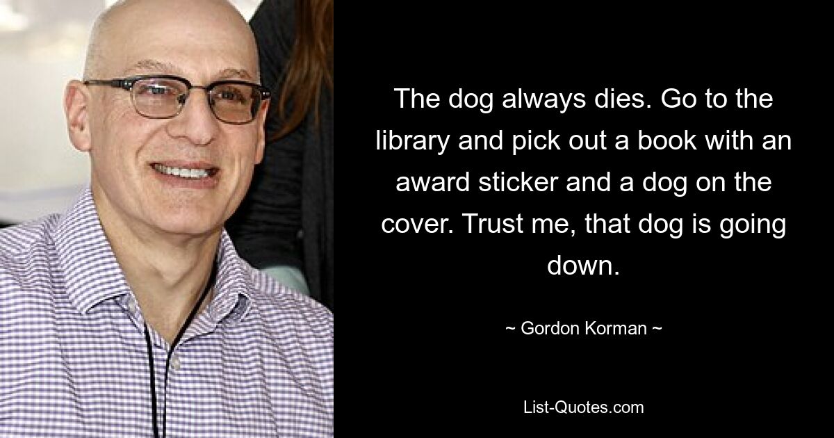 The dog always dies. Go to the library and pick out a book with an award sticker and a dog on the cover. Trust me, that dog is going down. — © Gordon Korman