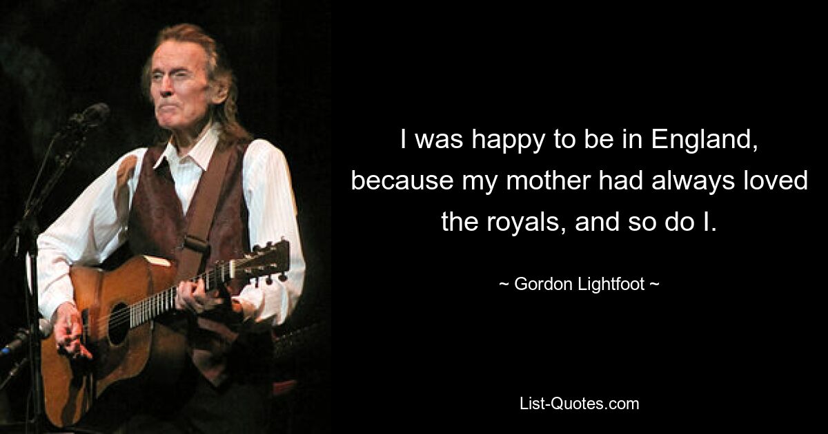 I was happy to be in England, because my mother had always loved the royals, and so do I. — © Gordon Lightfoot