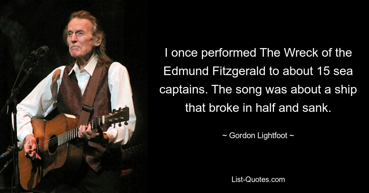 I once performed The Wreck of the Edmund Fitzgerald to about 15 sea captains. The song was about a ship that broke in half and sank. — © Gordon Lightfoot