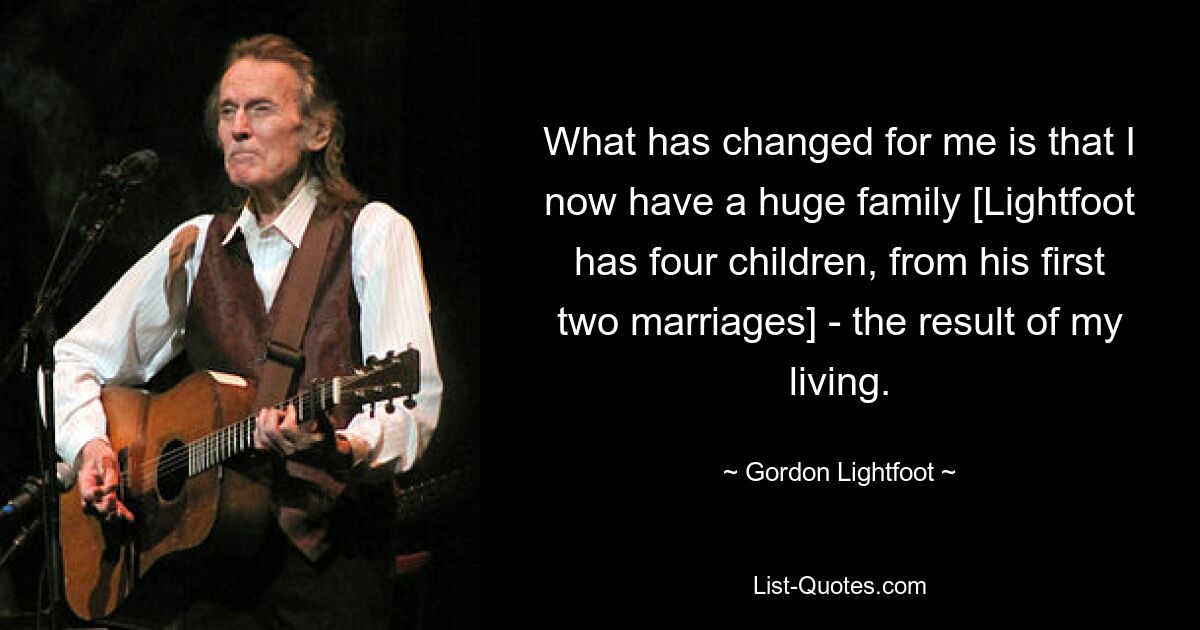 What has changed for me is that I now have a huge family [Lightfoot has four children, from his first two marriages] - the result of my living. — © Gordon Lightfoot