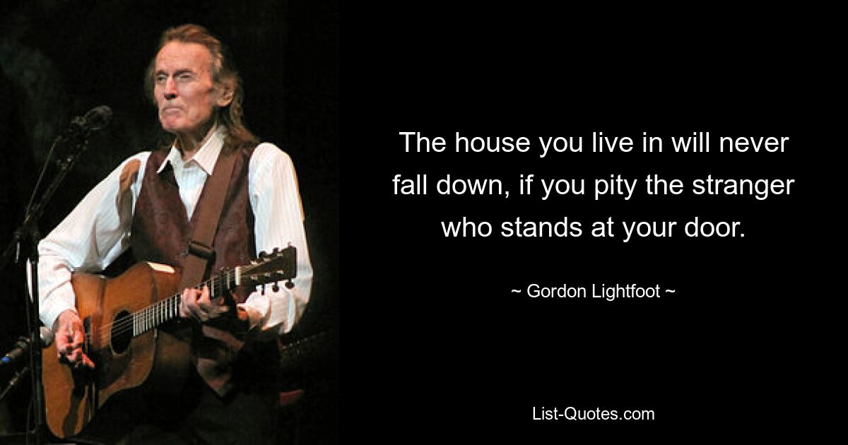 The house you live in will never fall down, if you pity the stranger who stands at your door. — © Gordon Lightfoot