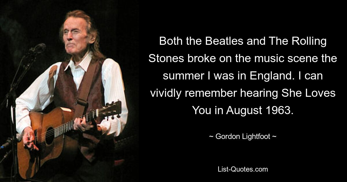 Both the Beatles and The Rolling Stones broke on the music scene the summer I was in England. I can vividly remember hearing She Loves You in August 1963. — © Gordon Lightfoot