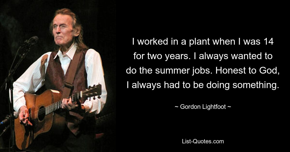 I worked in a plant when I was 14 for two years. I always wanted to do the summer jobs. Honest to God, I always had to be doing something. — © Gordon Lightfoot