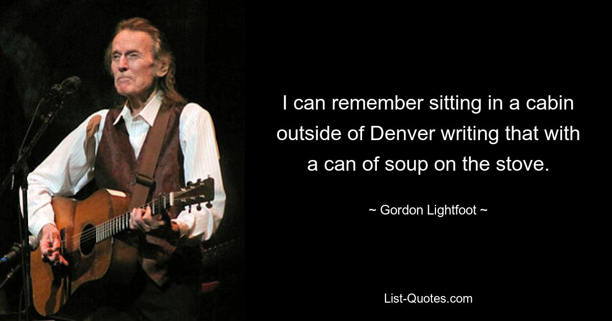 I can remember sitting in a cabin outside of Denver writing that with a can of soup on the stove. — © Gordon Lightfoot