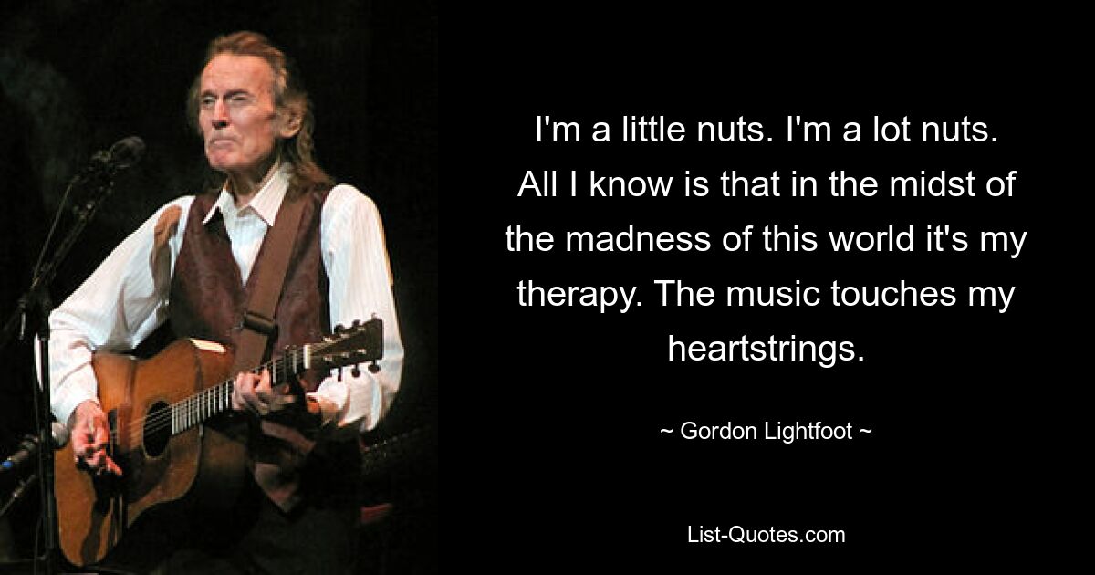 I'm a little nuts. I'm a lot nuts. All I know is that in the midst of the madness of this world it's my therapy. The music touches my heartstrings. — © Gordon Lightfoot