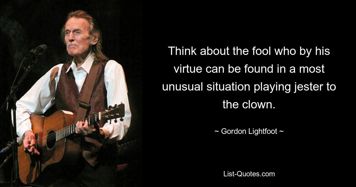 Think about the fool who by his virtue can be found in a most unusual situation playing jester to the clown. — © Gordon Lightfoot