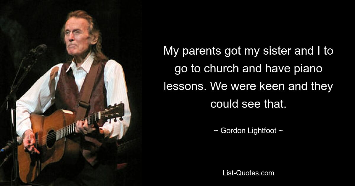 My parents got my sister and I to go to church and have piano lessons. We were keen and they could see that. — © Gordon Lightfoot