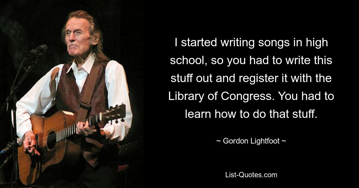 Ich habe in der High School angefangen, Lieder zu schreiben, also musste man diese Sachen aufschreiben und bei der Library of Congress registrieren. Man musste lernen, wie man das macht. — © Gordon Lightfoot