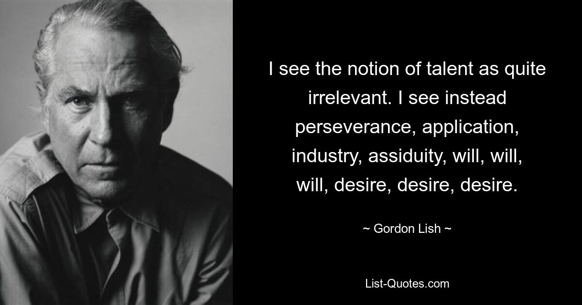 I see the notion of talent as quite irrelevant. I see instead perseverance, application, industry, assiduity, will, will, will, desire, desire, desire. — © Gordon Lish