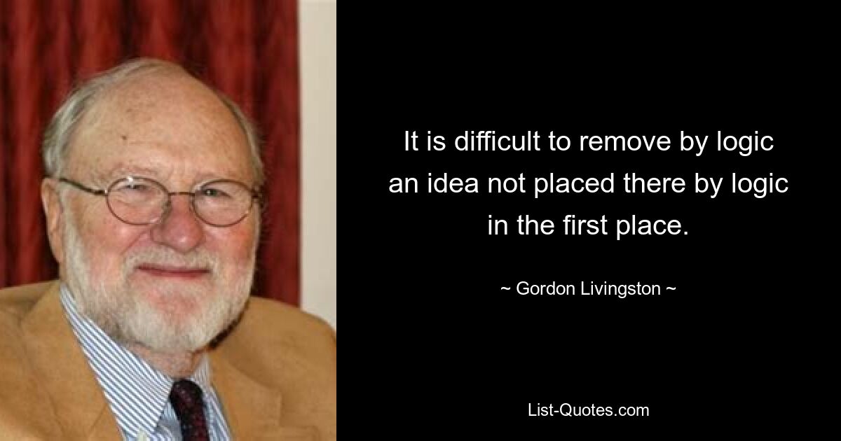 It is difficult to remove by logic an idea not placed there by logic in the first place. — © Gordon Livingston