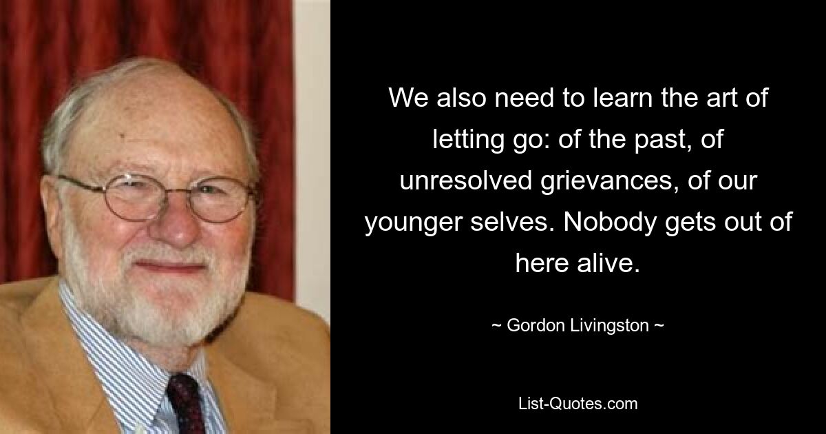 We also need to learn the art of letting go: of the past, of unresolved grievances, of our younger selves. Nobody gets out of here alive. — © Gordon Livingston