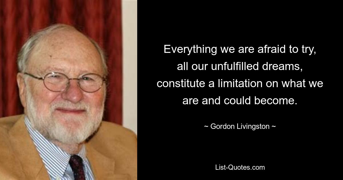 Everything we are afraid to try, all our unfulfilled dreams, constitute a limitation on what we are and could become. — © Gordon Livingston