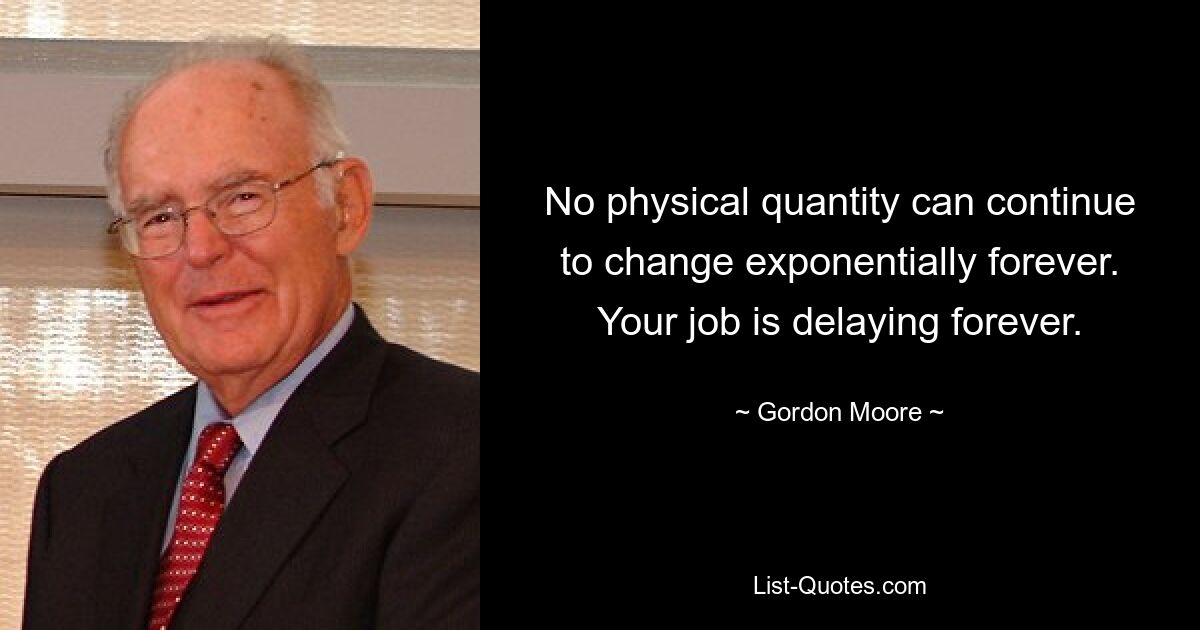 No physical quantity can continue to change exponentially forever. Your job is delaying forever. — © Gordon Moore