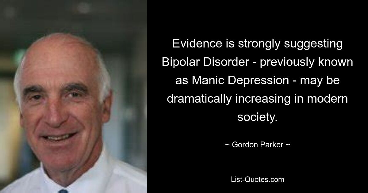 Evidence is strongly suggesting Bipolar Disorder - previously known as Manic Depression - may be dramatically increasing in modern society. — © Gordon Parker