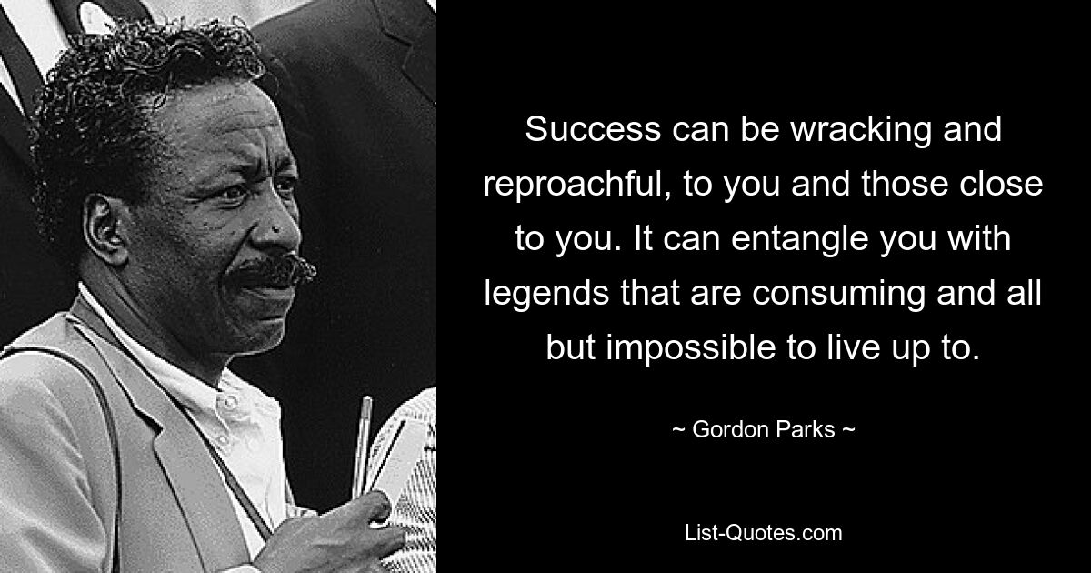 Success can be wracking and reproachful, to you and those close to you. It can entangle you with legends that are consuming and all but impossible to live up to. — © Gordon Parks