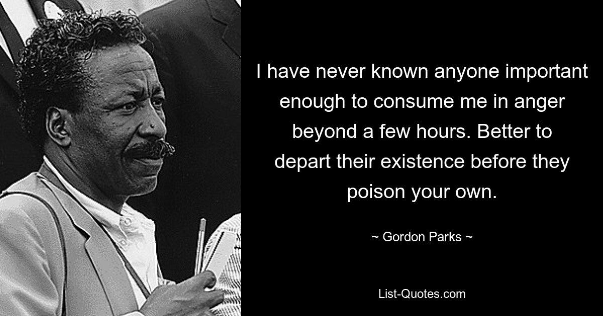 I have never known anyone important enough to consume me in anger beyond a few hours. Better to depart their existence before they poison your own. — © Gordon Parks