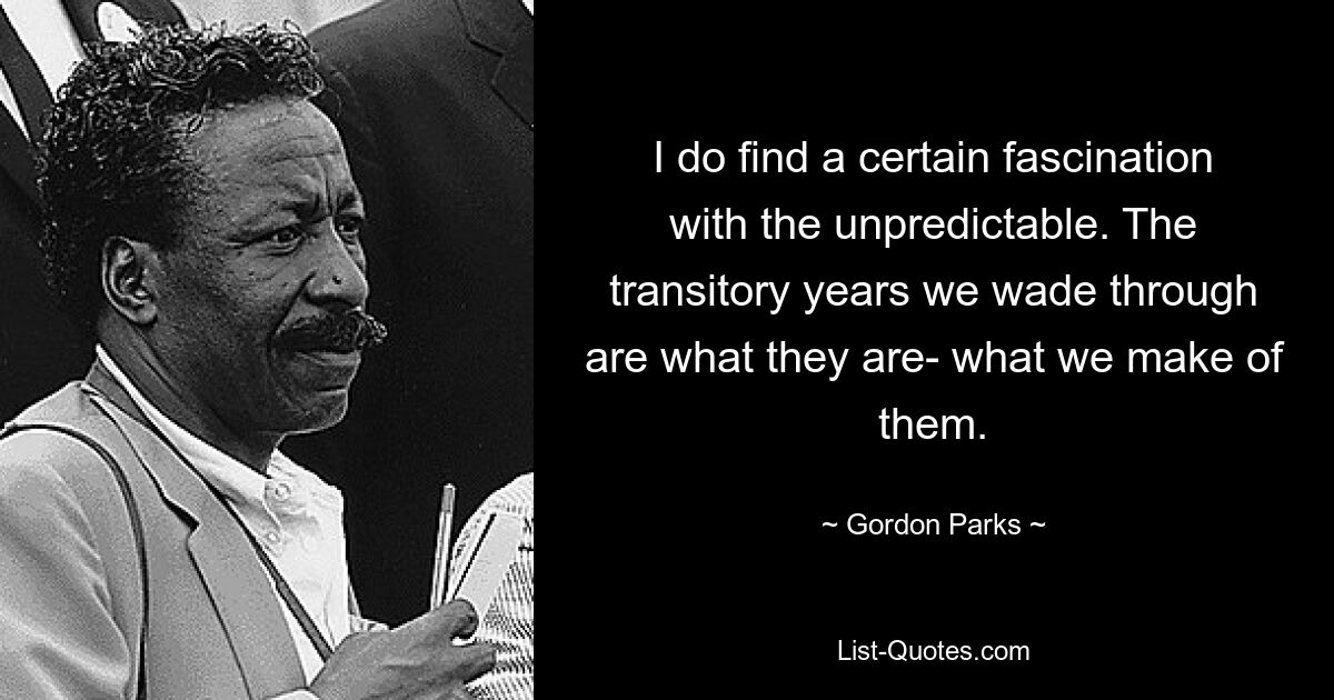 I do find a certain fascination with the unpredictable. The transitory years we wade through are what they are- what we make of them. — © Gordon Parks