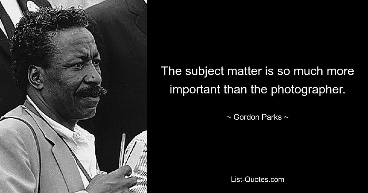 The subject matter is so much more important than the photographer. — © Gordon Parks