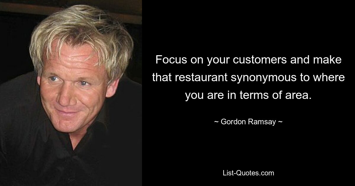 Focus on your customers and make that restaurant synonymous to where you are in terms of area. — © Gordon Ramsay