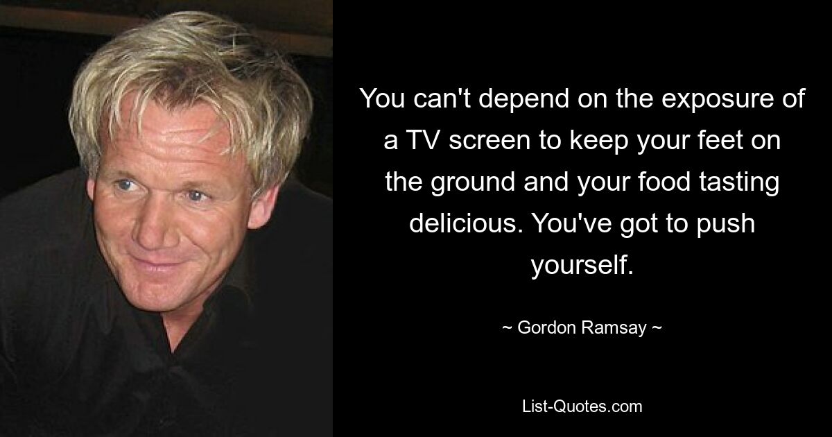 You can't depend on the exposure of a TV screen to keep your feet on the ground and your food tasting delicious. You've got to push yourself. — © Gordon Ramsay