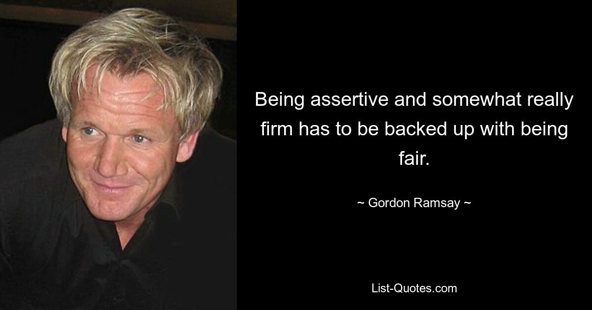 Being assertive and somewhat really firm has to be backed up with being fair. — © Gordon Ramsay