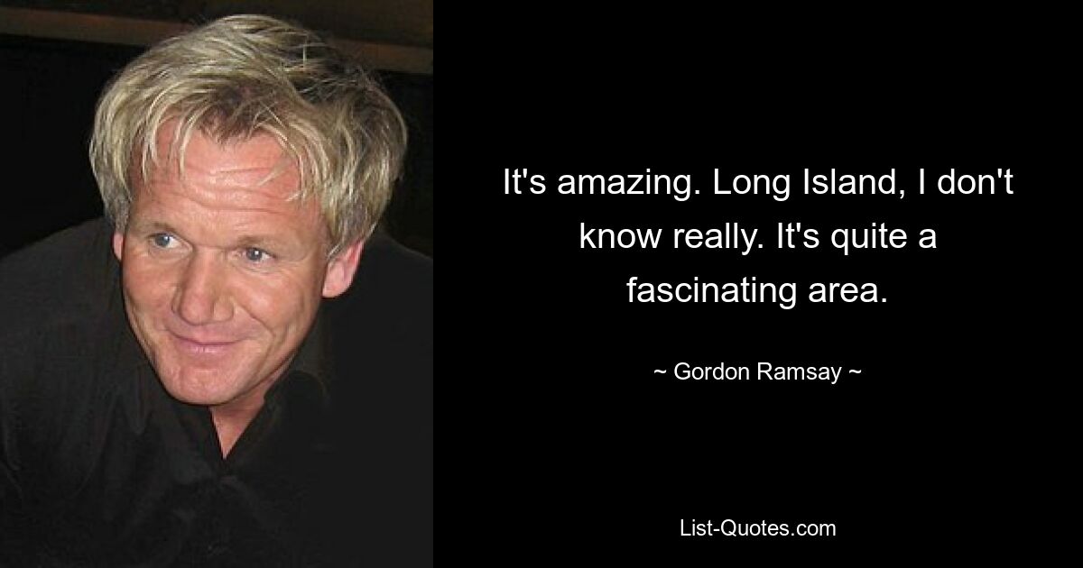 It's amazing. Long Island, I don't know really. It's quite a fascinating area. — © Gordon Ramsay