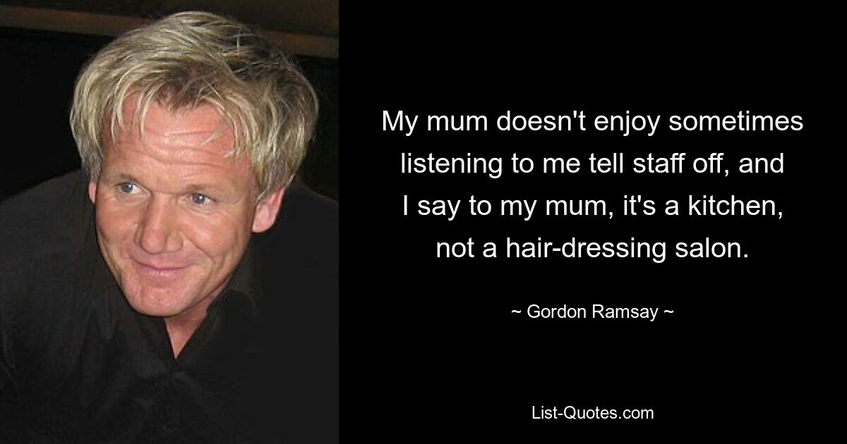 My mum doesn't enjoy sometimes listening to me tell staff off, and I say to my mum, it's a kitchen, not a hair-dressing salon. — © Gordon Ramsay