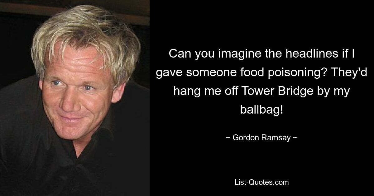 Can you imagine the headlines if I gave someone food poisoning? They'd hang me off Tower Bridge by my ballbag! — © Gordon Ramsay