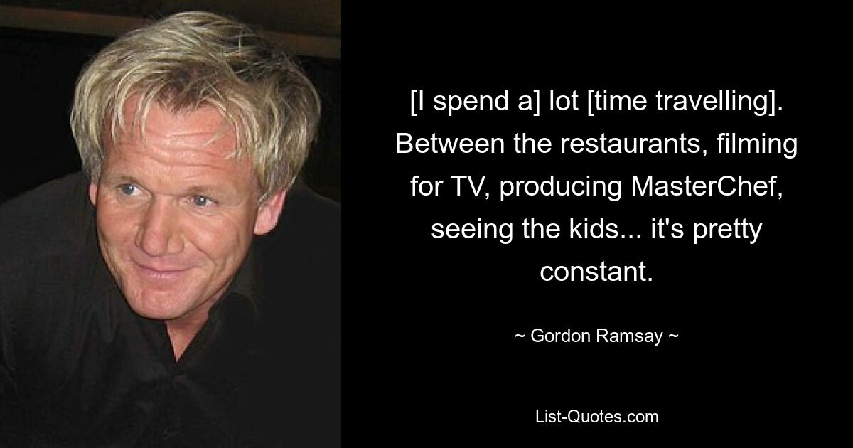 [I spend a] lot [time travelling]. Between the restaurants, filming for TV, producing MasterChef, seeing the kids... it's pretty constant. — © Gordon Ramsay