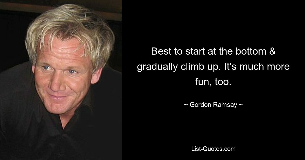 Best to start at the bottom & gradually climb up. It's much more fun, too. — © Gordon Ramsay