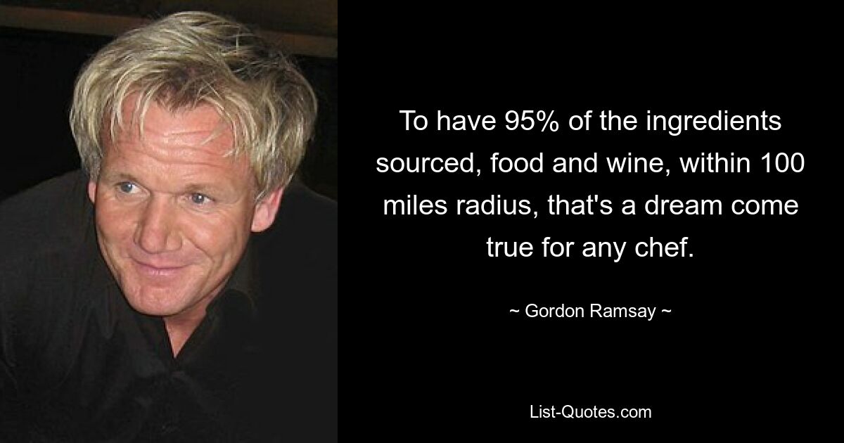 To have 95% of the ingredients sourced, food and wine, within 100 miles radius, that's a dream come true for any chef. — © Gordon Ramsay