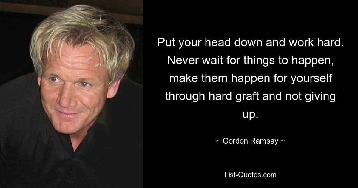 Put your head down and work hard. Never wait for things to happen, make them happen for yourself through hard graft and not giving up. — © Gordon Ramsay