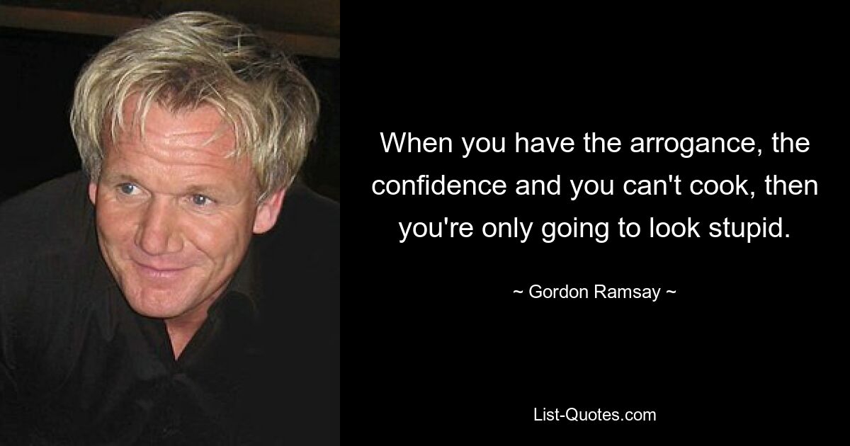 When you have the arrogance, the confidence and you can't cook, then you're only going to look stupid. — © Gordon Ramsay