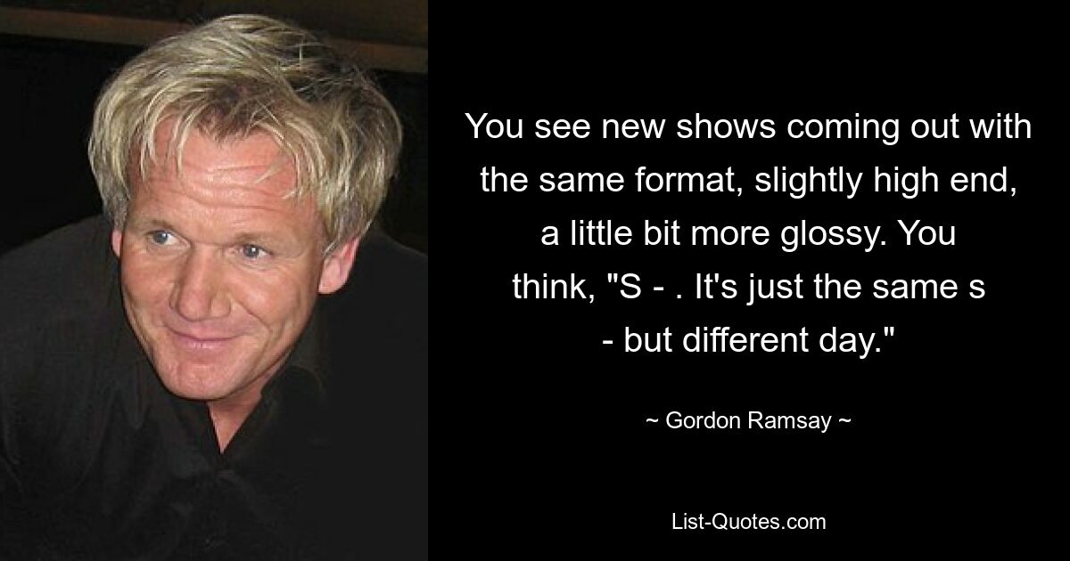 You see new shows coming out with the same format, slightly high end, a little bit more glossy. You think, "S - . It's just the same s - but different day." — © Gordon Ramsay