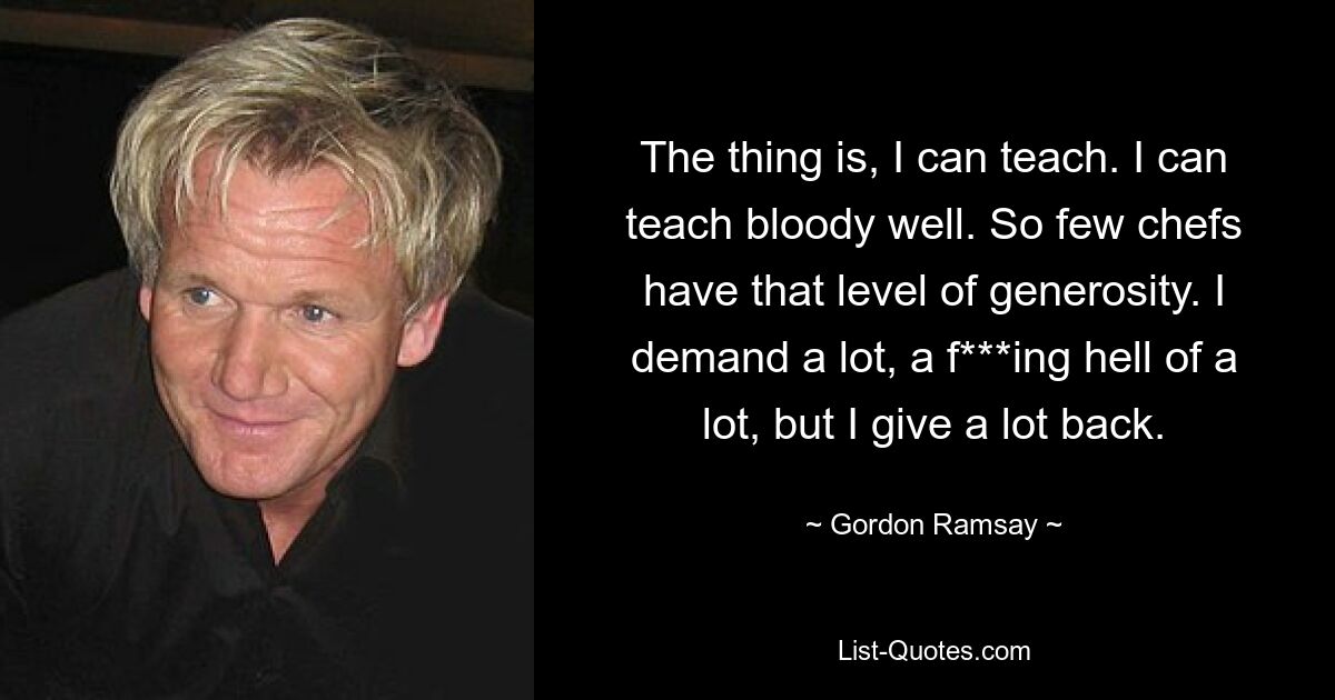 The thing is, I can teach. I can teach bloody well. So few chefs have that level of generosity. I demand a lot, a f***ing hell of a lot, but I give a lot back. — © Gordon Ramsay