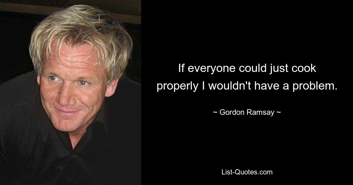 If everyone could just cook properly I wouldn't have a problem. — © Gordon Ramsay