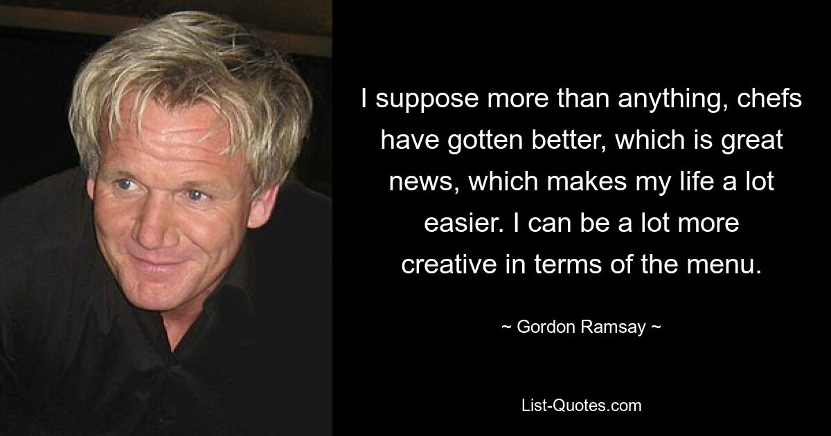 I suppose more than anything, chefs have gotten better, which is great news, which makes my life a lot easier. I can be a lot more creative in terms of the menu. — © Gordon Ramsay