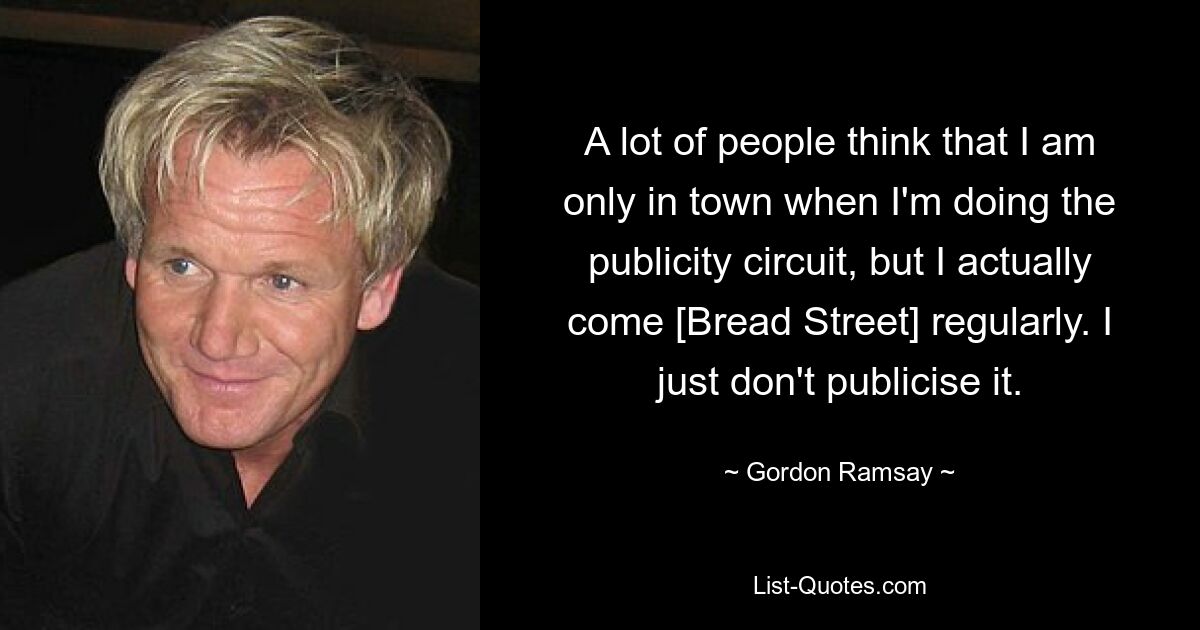 A lot of people think that I am only in town when I'm doing the publicity circuit, but I actually come [Bread Street] regularly. I just don't publicise it. — © Gordon Ramsay