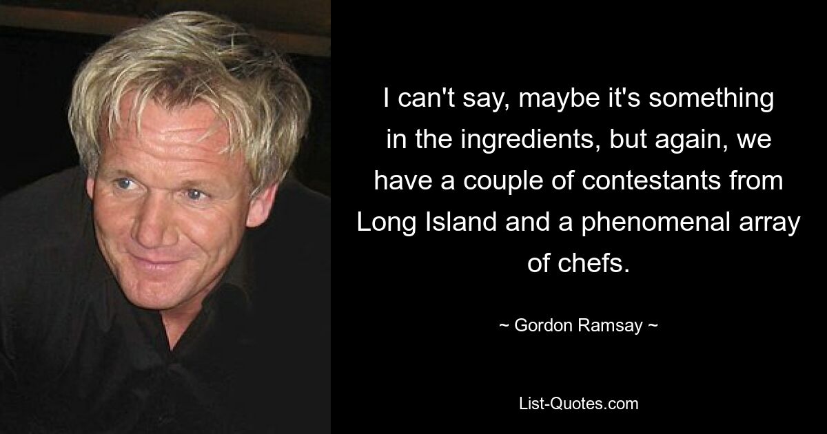 I can't say, maybe it's something in the ingredients, but again, we have a couple of contestants from Long Island and a phenomenal array of chefs. — © Gordon Ramsay