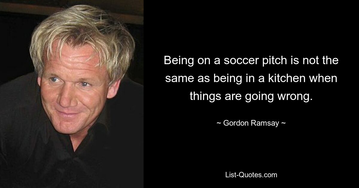 Being on a soccer pitch is not the same as being in a kitchen when things are going wrong. — © Gordon Ramsay