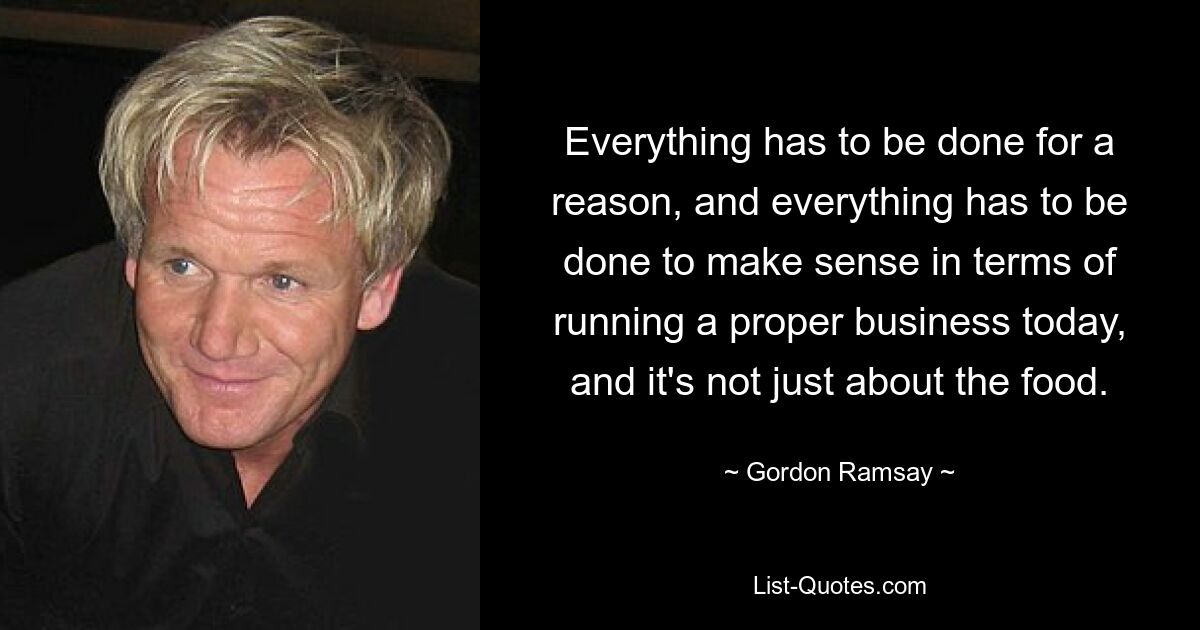 Everything has to be done for a reason, and everything has to be done to make sense in terms of running a proper business today, and it's not just about the food. — © Gordon Ramsay