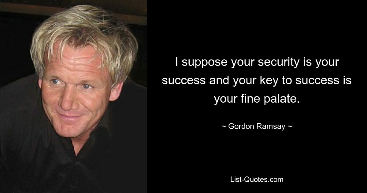 I suppose your security is your success and your key to success is your fine palate. — © Gordon Ramsay