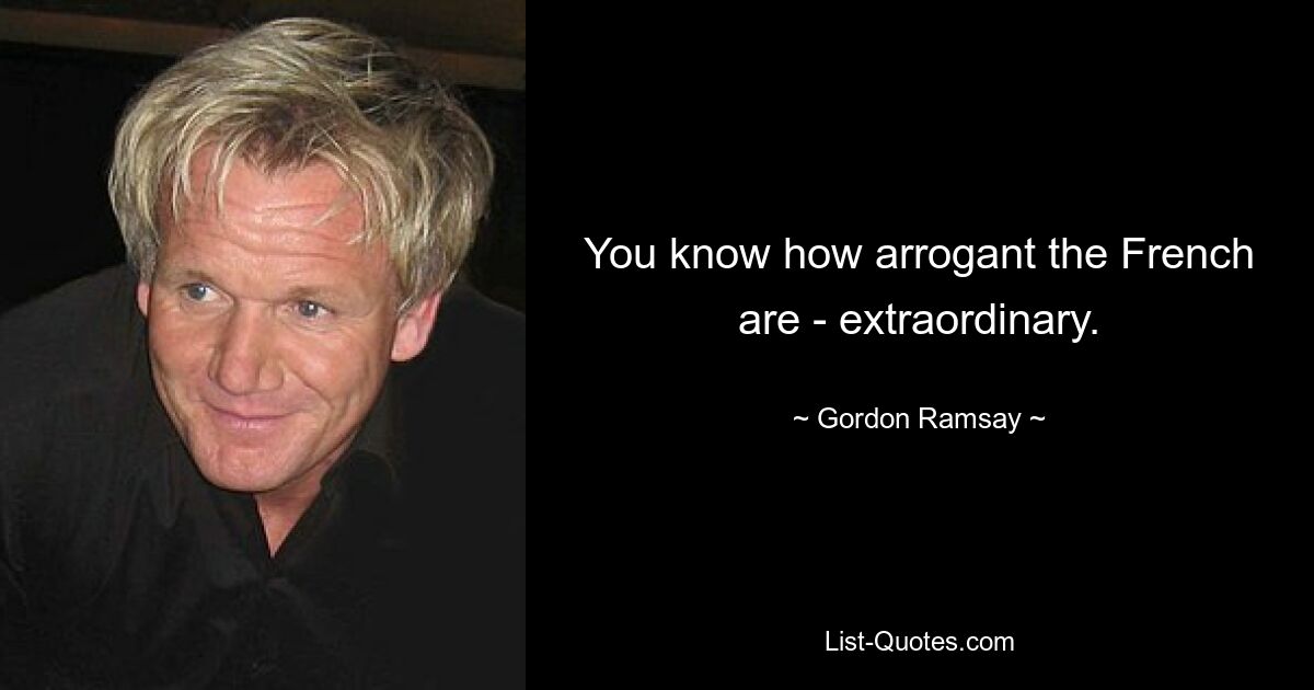 You know how arrogant the French are - extraordinary. — © Gordon Ramsay