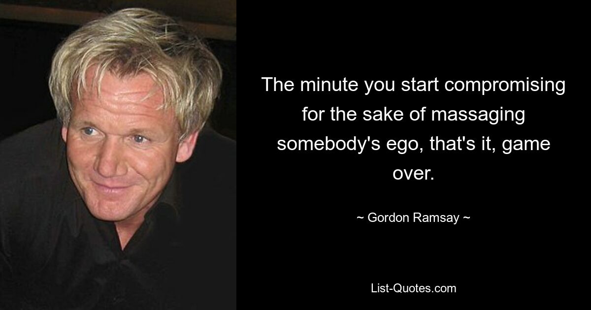 The minute you start compromising for the sake of massaging somebody's ego, that's it, game over. — © Gordon Ramsay