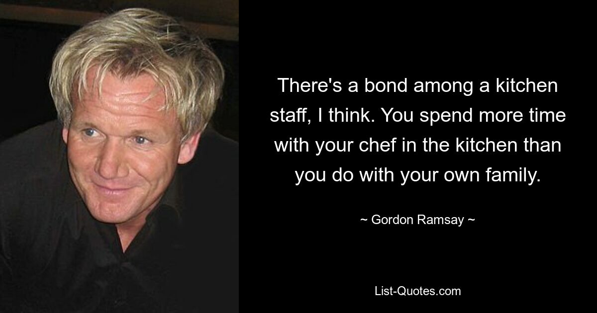 There's a bond among a kitchen staff, I think. You spend more time with your chef in the kitchen than you do with your own family. — © Gordon Ramsay