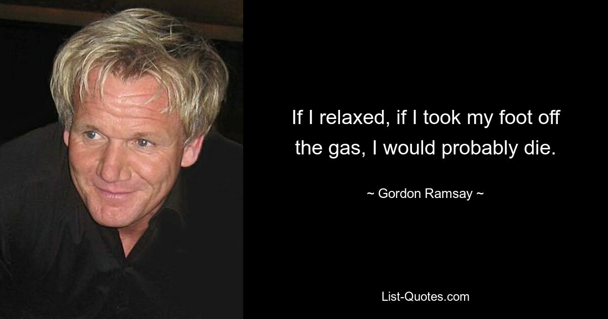 If I relaxed, if I took my foot off the gas, I would probably die. — © Gordon Ramsay