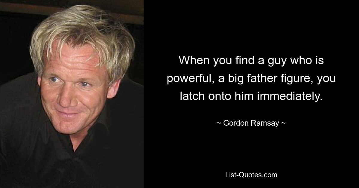 When you find a guy who is powerful, a big father figure, you latch onto him immediately. — © Gordon Ramsay